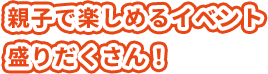 親子で楽しめるイベント盛りだくさん!
